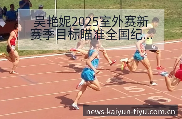 吴艳妮2025室外赛新赛季目标瞄准全国纪录及训练质量分析 - 开云